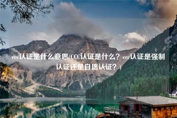 ccc認證是什么意思(CCC認證是什么？ccc認證是強制認證還是自愿認證？)
