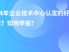 2024年企業(yè)技術中心認定的好處有哪些？如何申報？
